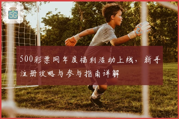 500彩票网年度福利活动上线，新手注册攻略与参与指南详解