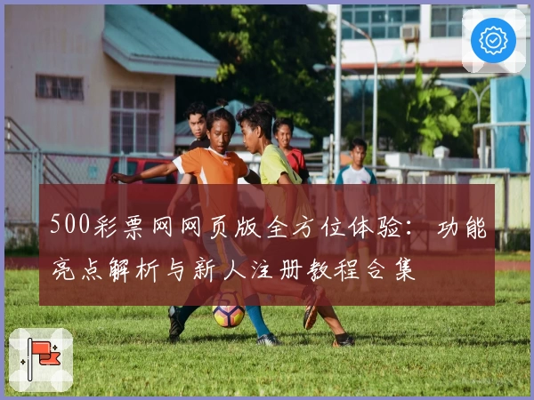 500彩票网网页版全方位体验：功能亮点解析与新人注册教程合集