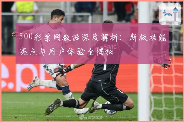 500彩票网数据深度解析:新版功能亮点与用户体验全揭秘