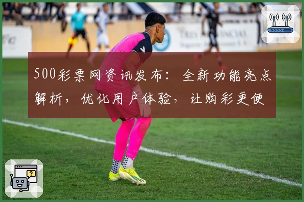 500彩票网资讯发布：全新功能亮点解析，优化用户体验，让购彩更便捷
