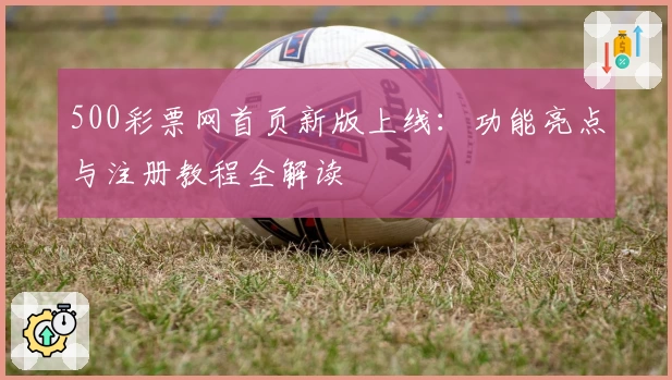500彩票网首页新版上线：功能亮点与注册教程全解读