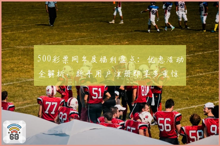 500彩票网年度福利盘点：优惠活动全解析，新手用户注册即享多重惊喜