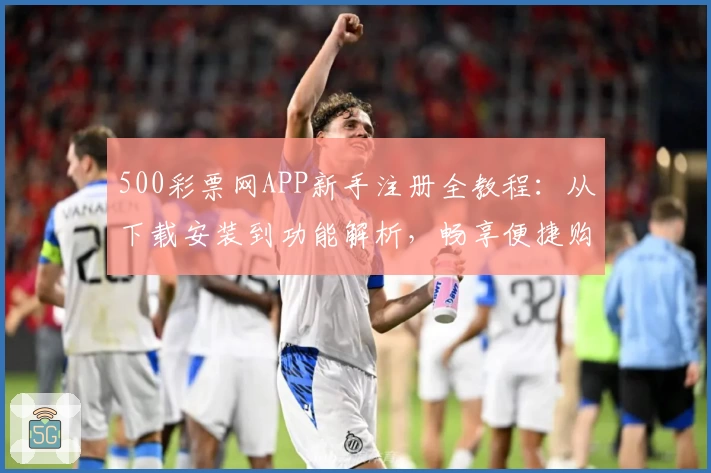 500彩票网APP新手注册全教程：从下载安装到功能解析，畅享便捷购彩体验