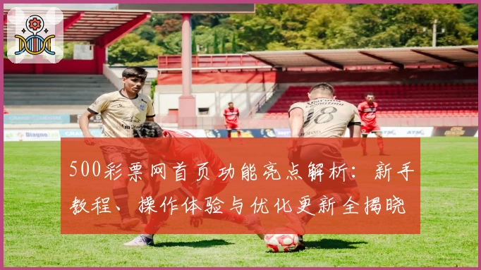 500彩票网首页功能亮点解析:新手教程、操作体验与优化更新全揭晓