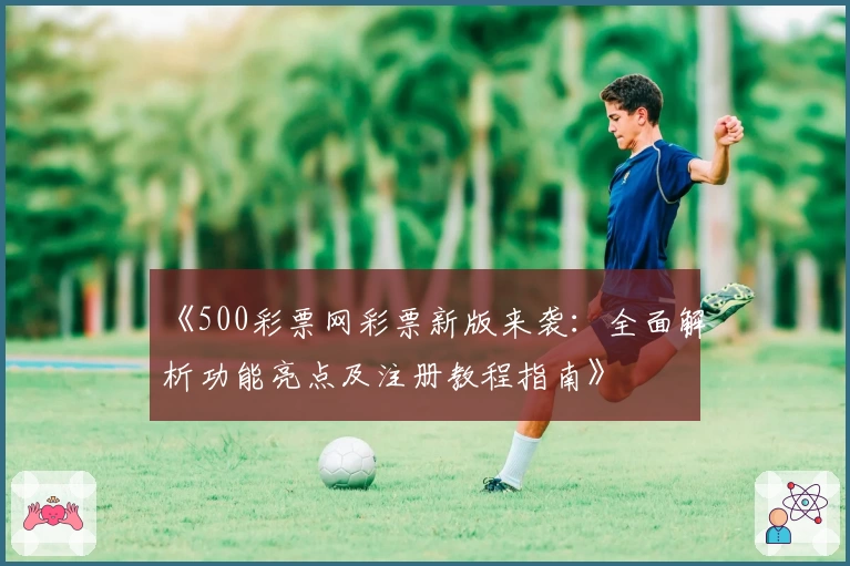 《500彩票网彩票新版来袭：全面解析功能亮点及注册教程指南》