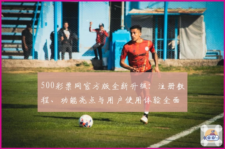 500彩票网官方版全新升级：注册教程、功能亮点与用户使用体验全面解析