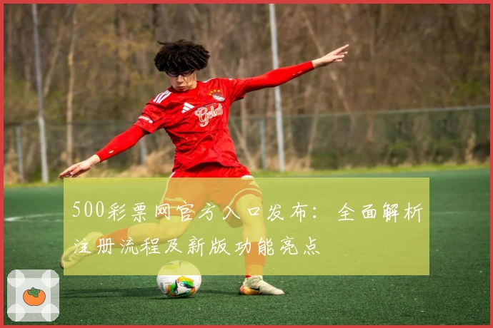 500彩票网官方入口发布：全面解析注册流程及新版功能亮点