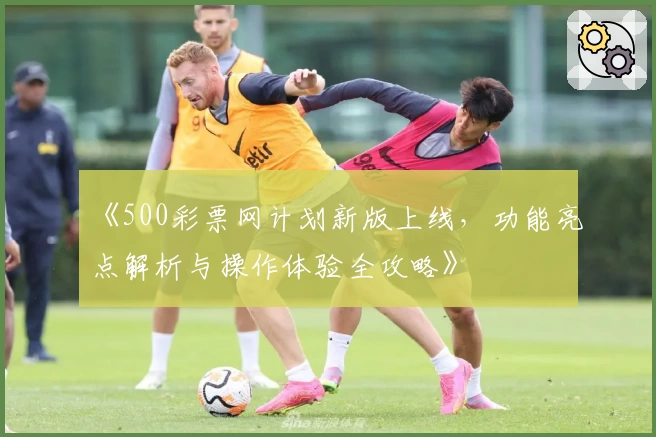 《500彩票网计划新版上线,功能亮点解析与操作体验全攻略》