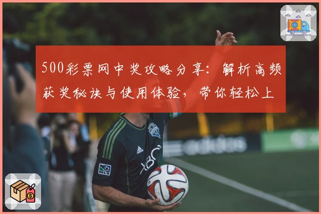 500彩票网中奖攻略分享：解析高频获奖秘诀与使用体验，带你轻松上手官方平台