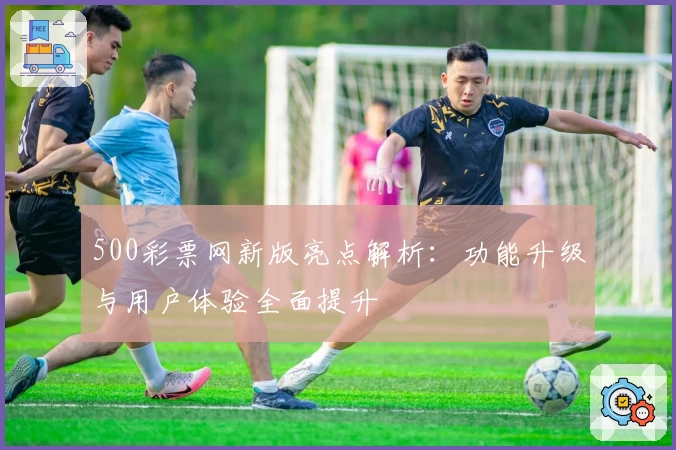 500彩票网新版亮点解析：功能升级与用户体验全面提升