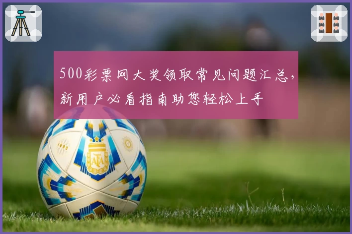 500彩票网大奖领取常见问题汇总，新用户必看指南助您轻松上手
