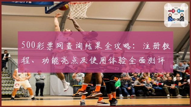 500彩票网查询结果全攻略：注册教程、功能亮点及使用体验全面测评