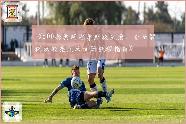 《500彩票网彩票新版来袭：全面解析功能亮点及注册教程指南》