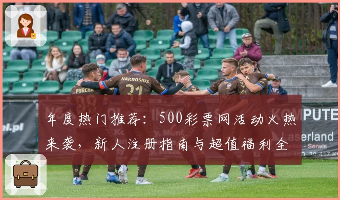 年度热门推荐：500彩票网活动火热来袭，新人注册指南与超值福利全解析