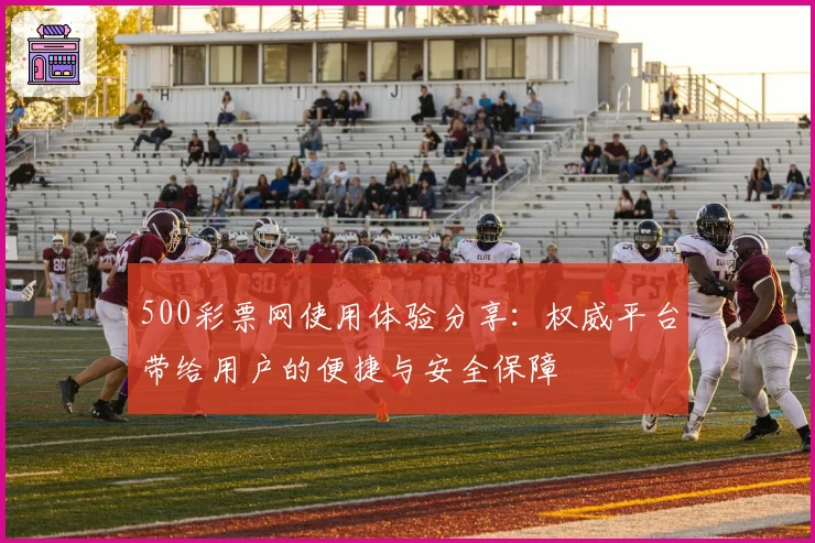 500彩票网使用体验分享：权威平台带给用户的便捷与安全保障