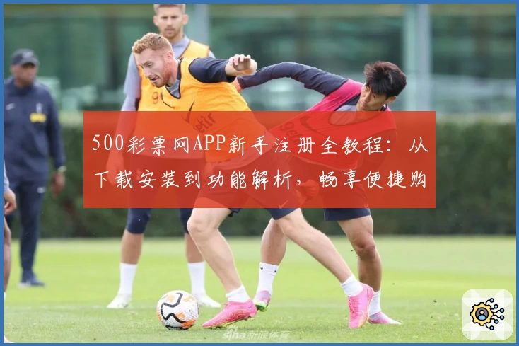 500彩票网APP新手注册全教程:从下载安装到功能解析,畅享便捷购彩体验